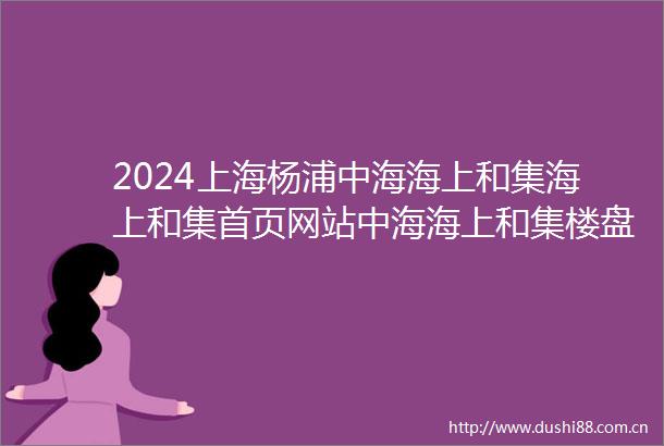 2024上海杨浦中海海上和集海上和集首页网站中海海上和集楼盘详情户型配套