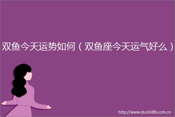 双鱼今天运势如何（双鱼座今天运气好么）