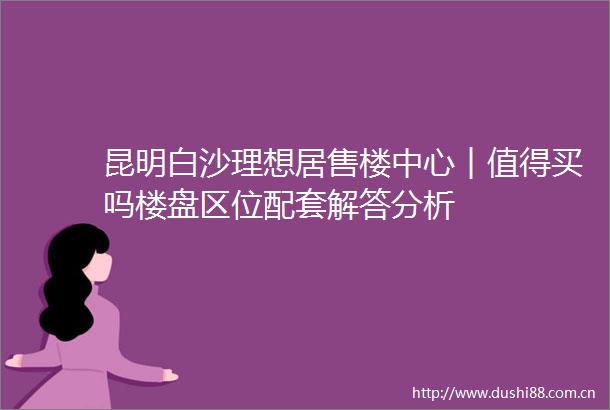 昆明白沙理想居售楼中心︱值得买吗楼盘区位配套解答分析
