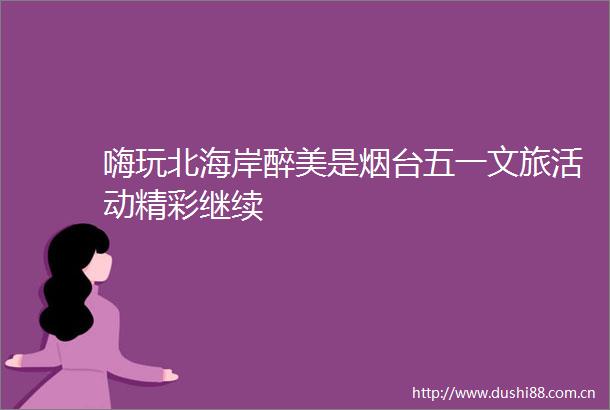 嗨玩北海岸醉美是烟台五一文旅活动精彩继续