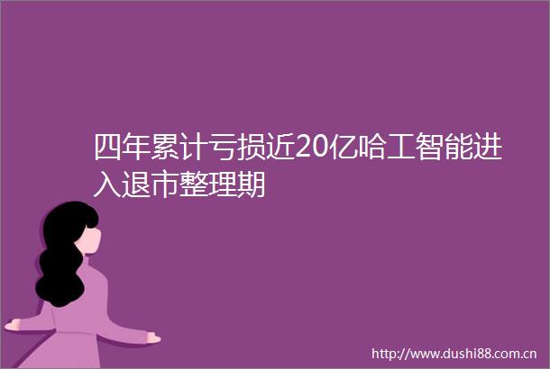 四年累计亏损近20亿哈工智能进入退市整理期
