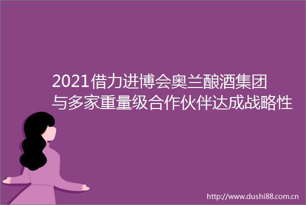 2021借力进博会奥兰酿酒集团与多家重量级合作伙伴达成战略性布局