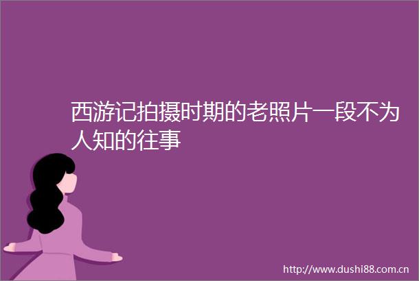 西游记拍摄时期的老照片一段不为人知的往事