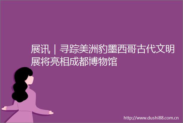 展讯｜寻踪美洲豹墨西哥古代文明展将亮相成都博物馆