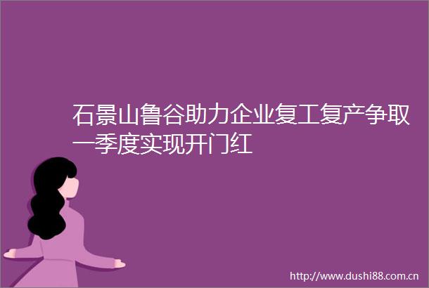 石景山鲁谷助力企业复工复产争取一季度实现开门红