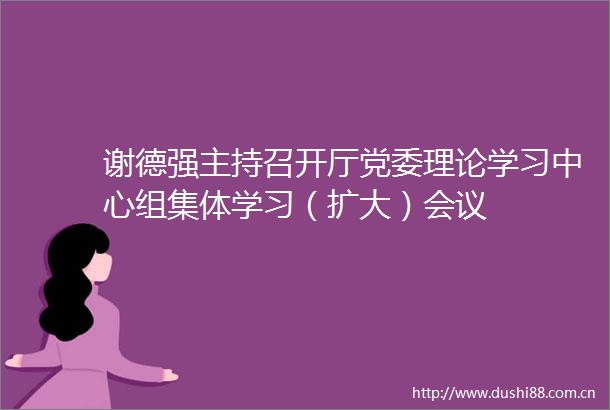 谢德强主持召开厅党委理论学习中心组集体学习（扩大）会议