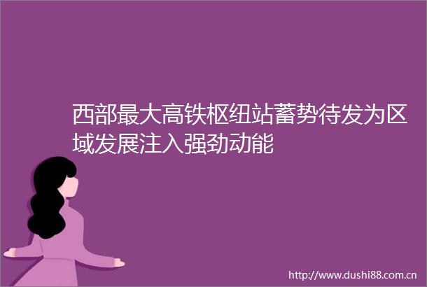 西部最大高铁枢纽站蓄势待发为区域发展注入强劲动能