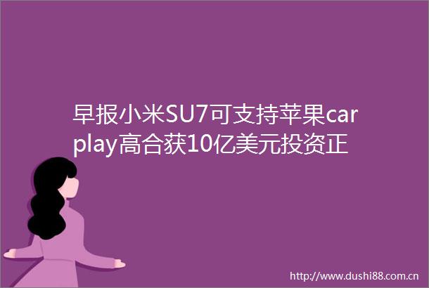 早报小米SU7可支持苹果carplay高合获10亿美元投资正在重建团队恢复生产百度11搜索结果由AI生成