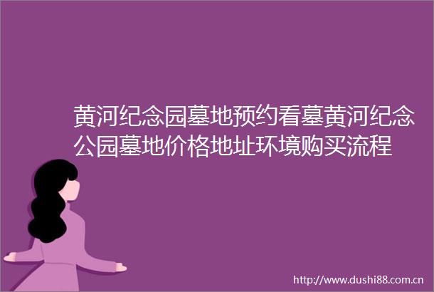 黄河纪念园墓地预约看墓黄河纪念公园墓地价格地址环境购买流程