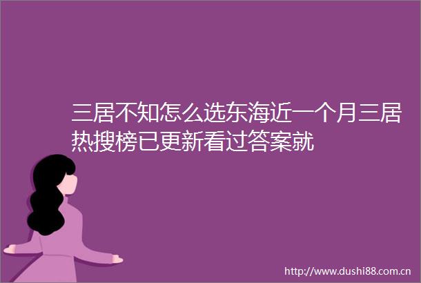 三居不知怎么选东海近一个月三居热搜榜已更新看过答案就