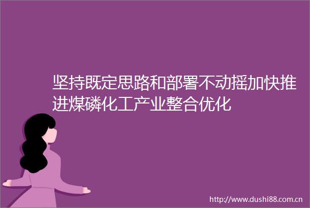 坚持既定思路和部署不动摇加快推进煤磷化工产业整合优化