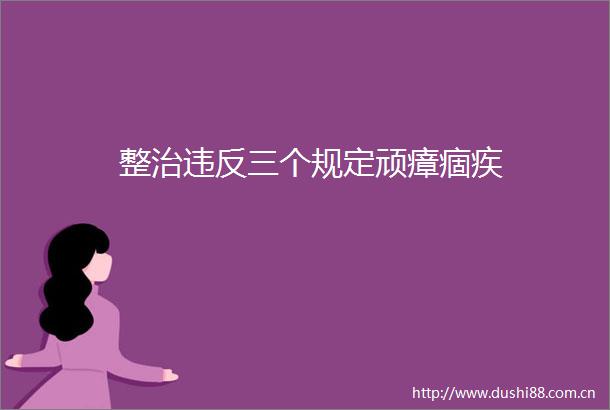 整治违反三个规定顽瘴痼疾