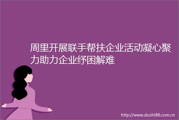 周里开展联手帮扶企业活动凝心聚力助力企业纾困解难