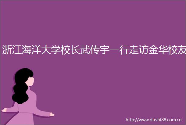 浙江海洋大学校长武传宇一行走访金华校友