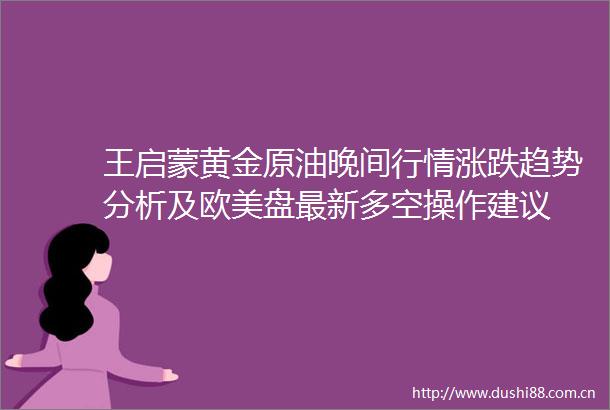 王启蒙黄金原油晚间行情涨跌趋势分析及欧美盘最新多空操作建议