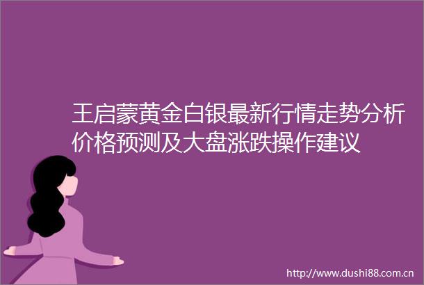 王启蒙黄金白银最新行情走势分析价格预测及大盘涨跌操作建议