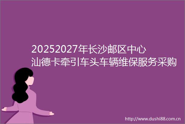 20252027年长沙邮区中心汕德卡牵引车头车辆维保服务采购项目招标公告