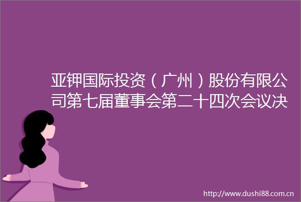 亚钾国际投资（广州）股份有限公司第七届董事会第二十四次会议决议公告