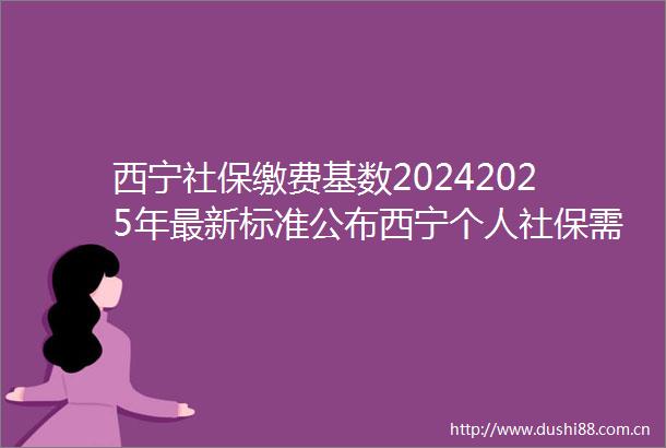 西宁社保缴费基数20242025年最新标准公布西宁个人社保需要交多少钱一个月