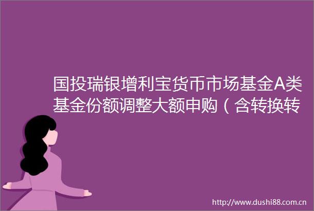 国投瑞银增利宝货币市场基金A类基金份额调整大额申购（含转换转入定期定额投资）业务限制的公告