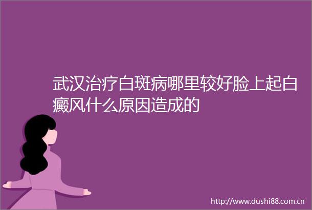 武汉治疗白斑病哪里较好脸上起白癜风什么原因造成的