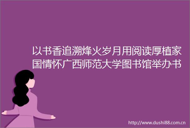 以书香追溯烽火岁月用阅读厚植家国情怀广西师范大学图书馆举办书香砺初心烽火映丹心沉浸式阅读活动