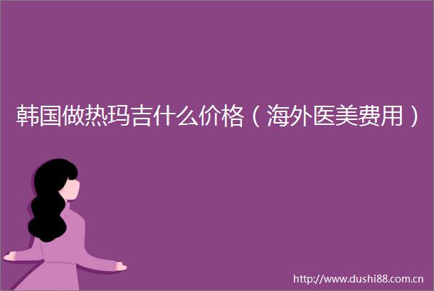 韩国做热玛吉什么价格（海外医美费用）