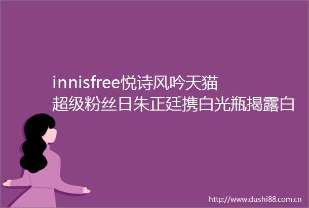 innisfree悦诗风吟天猫超级粉丝日朱正廷携白光瓶白到自发光的秘密