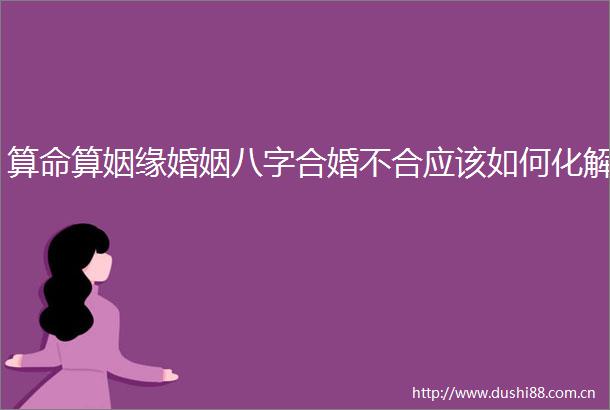 算命算姻缘婚姻八字合婚不合应该如何化解