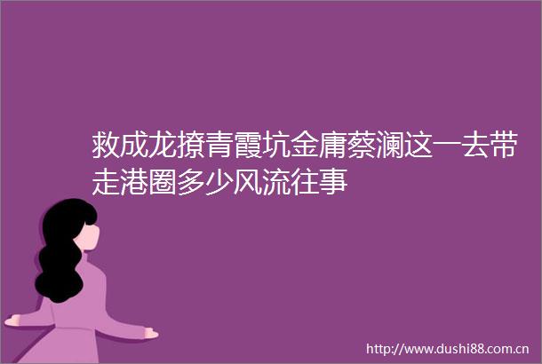 救成龙撩青霞坑金庸蔡澜这一去带走港圈多少风流往事
