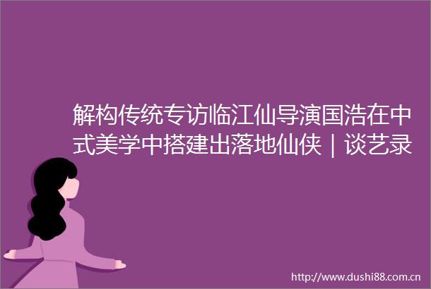 解构传统专访临江仙导演国浩在中式美学中搭建出落地仙侠｜谈艺录