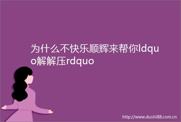为什么不快乐顺辉来帮你ldquo解解压rdquo