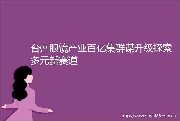 台州眼镜产业百亿集群谋升级探索多元新赛道