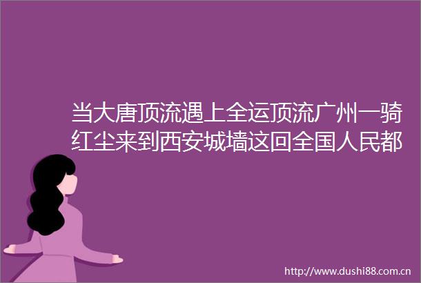 当大唐顶流遇上全运顶流广州一骑红尘来到西安城墙这回全国都知道荔枝去哪了