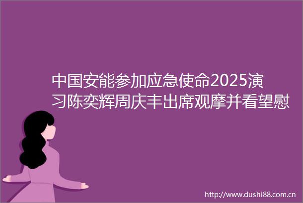 安能参加应急使命2025演习陈奕辉周庆丰出席观摩并看望慰问参演队伍