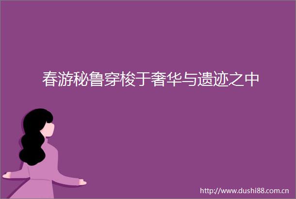 春游秘鲁穿梭于奢华与遗迹之中