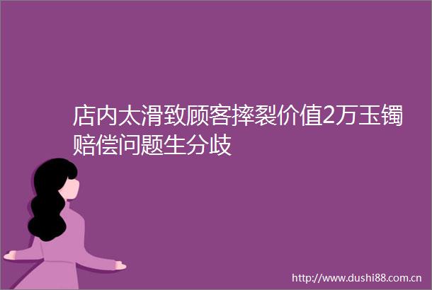 店内太滑致顾客摔裂价值2万玉镯赔偿问题生分歧
