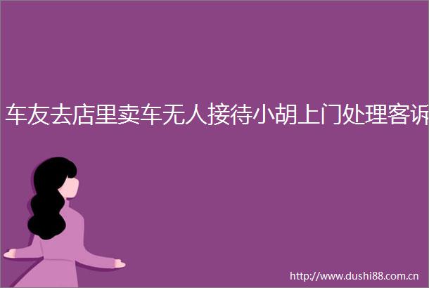 车友去店里卖车无人接待小胡上门处理客诉
