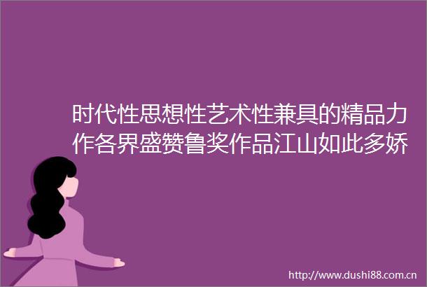 时代性思想性艺术性兼具的精品力作各界盛赞鲁奖作品江山如此多娇