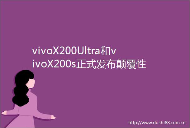 vivoX200Ultra和vivoX200s正式发布颠覆性革新重塑用户体验