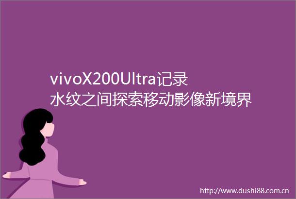 vivoX200Ultra记录水纹之间探索移动影像新境界