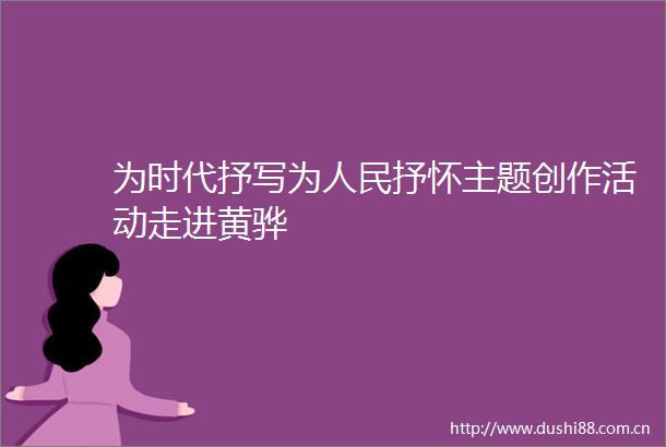 为时代抒写为抒怀主题创作活动走进黄骅
