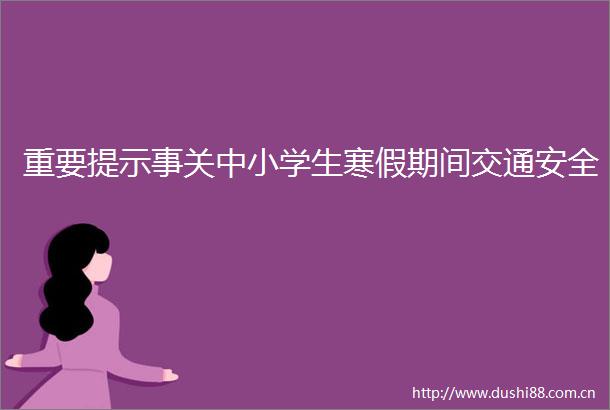 重要提示事关中小学生寒假期间交通安全