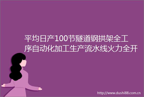 平均日产100节隧道钢拱架全工序自动化加工生产流水线火力全开