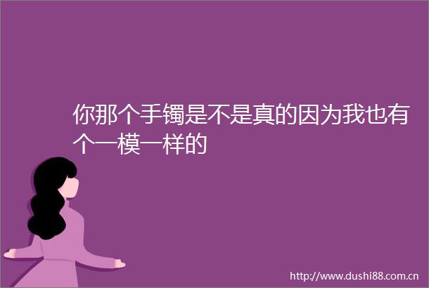 你那个手镯是不是真的因为我也有个一模一样的