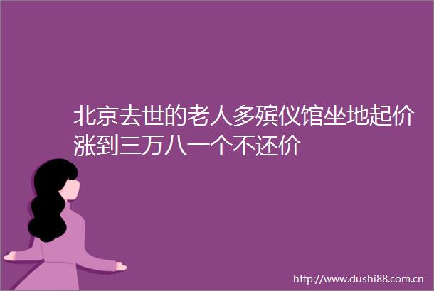 北京去世的老人多殡仪馆坐地起价涨到三万八一个不还价