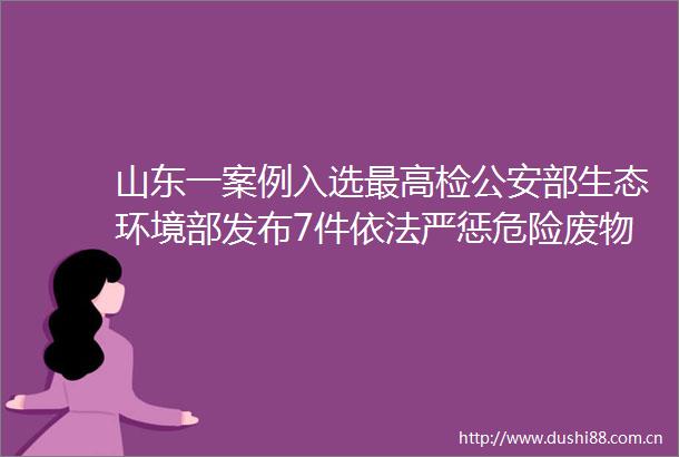 山东一案例入选最高检部生态环境部发布7件依法严惩危险废物污染环境典型案例