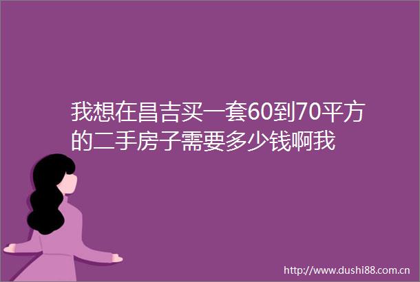我想在昌吉买一套60到70平方的二手房子需要多少钱啊我