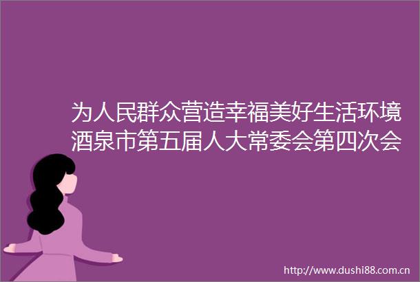 为群众营造幸福美好生活环境酒泉市第五届人大常委会第四次会议第二次全体会议召开