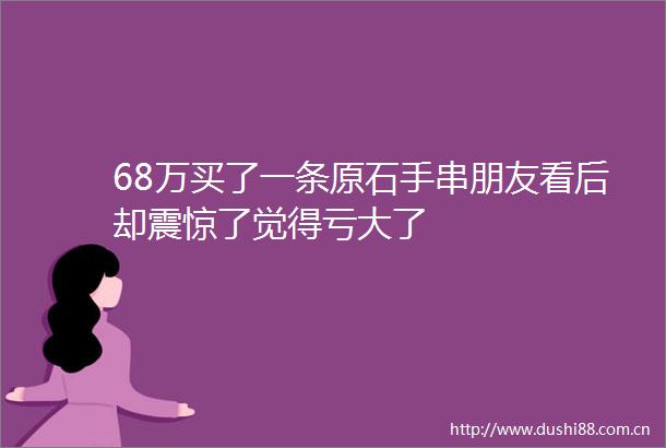 68万买了一条原石手串朋友看后却震惊了觉得亏大了